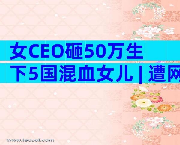 女CEO砸50万生下5国混血女儿 | 遭网友批评，她这样回应